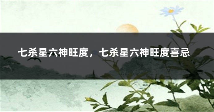 七杀星六神旺度，七杀星六神旺度喜忌
