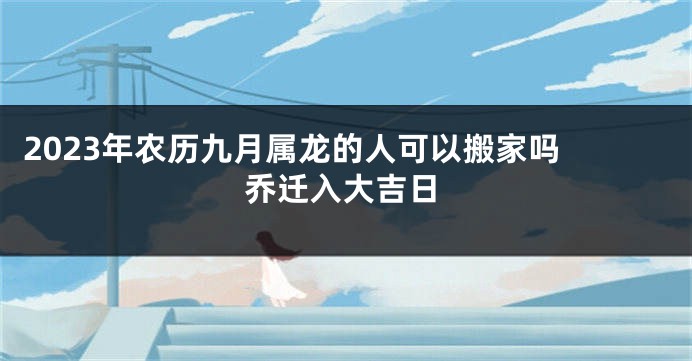 2023年农历九月属龙的人可以搬家吗 乔迁入大吉日
