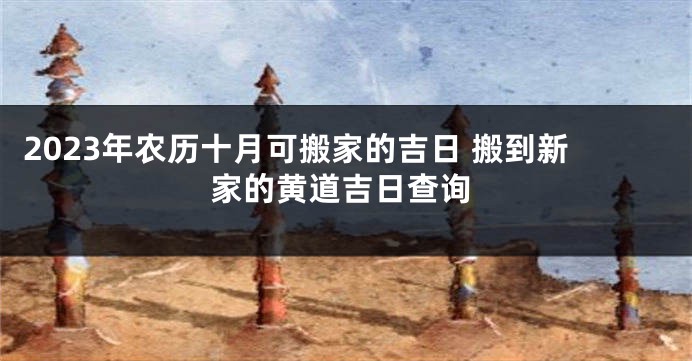 2023年农历十月可搬家的吉日 搬到新家的黄道吉日查询