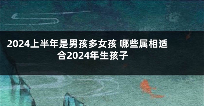 2024上半年是男孩多女孩 哪些属相适合2024年生孩子