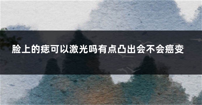 脸上的痣可以激光吗有点凸出会不会癌变