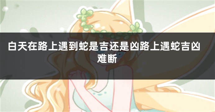 白天在路上遇到蛇是吉还是凶路上遇蛇吉凶难断