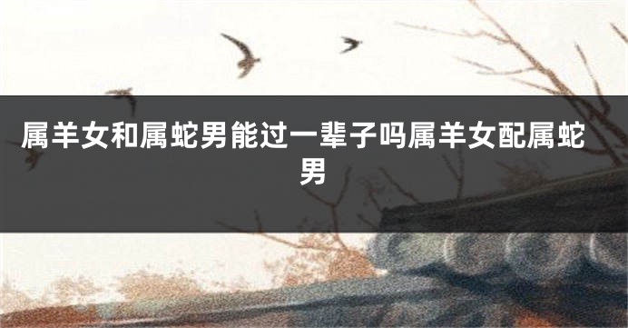 属羊女和属蛇男能过一辈子吗属羊女配属蛇男