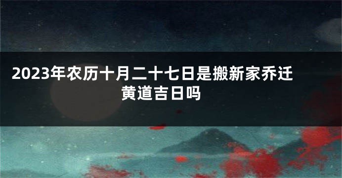 2023年农历十月二十七日是搬新家乔迁黄道吉日吗 