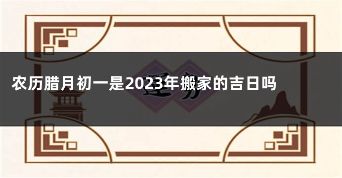 农历腊月初一是2023年搬家的吉日吗 
