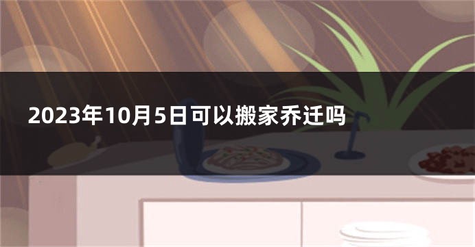 2023年10月5日可以搬家乔迁吗 