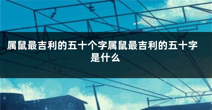 属鼠最吉利的五十个字属鼠最吉利的五十字是什么