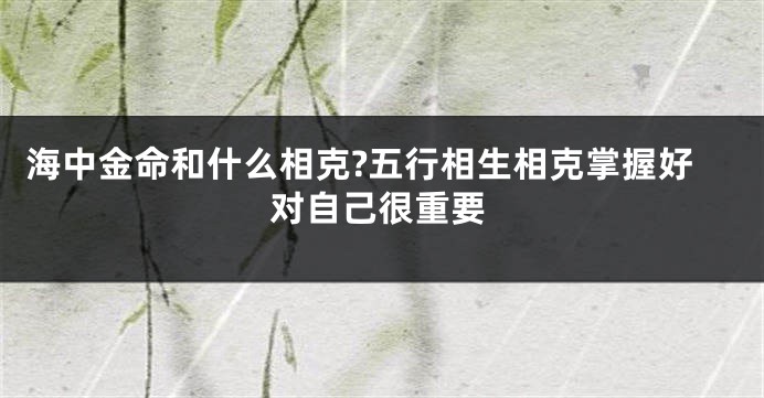 海中金命和什么相克?五行相生相克掌握好对自己很重要