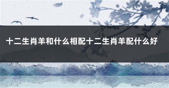 十二生肖羊和什么相配十二生肖羊配什么好