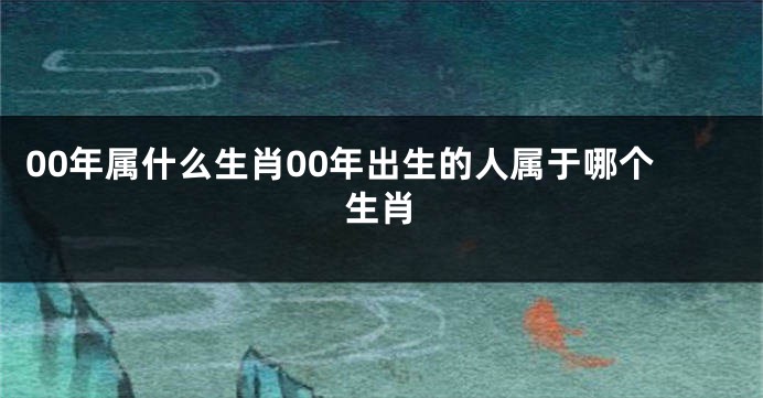 00年属什么生肖00年出生的人属于哪个生肖