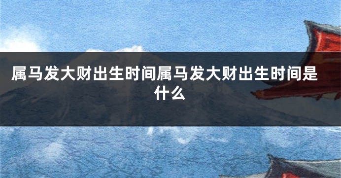 属马发大财出生时间属马发大财出生时间是什么