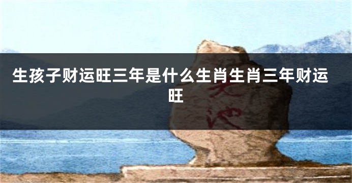 生孩子财运旺三年是什么生肖生肖三年财运旺