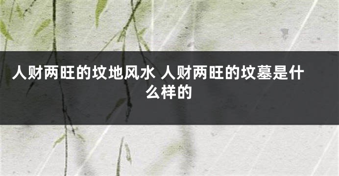 人财两旺的坟地风水 人财两旺的坟墓是什么样的