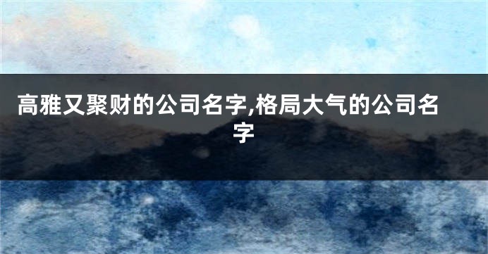 高雅又聚财的公司名字,格局大气的公司名字