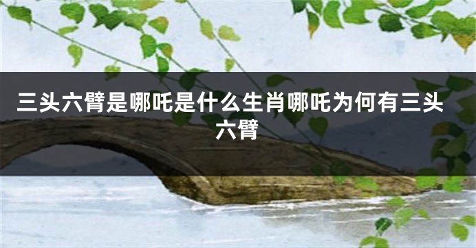 三头六臂是哪吒是什么生肖哪吒为何有三头六臂