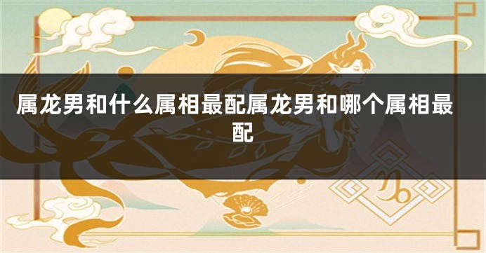 属龙男和什么属相最配属龙男和哪个属相最配