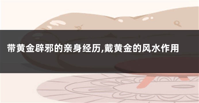 带黄金辟邪的亲身经历,戴黄金的风水作用