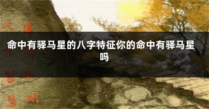 命中有驿马星的八字特征你的命中有驿马星吗
