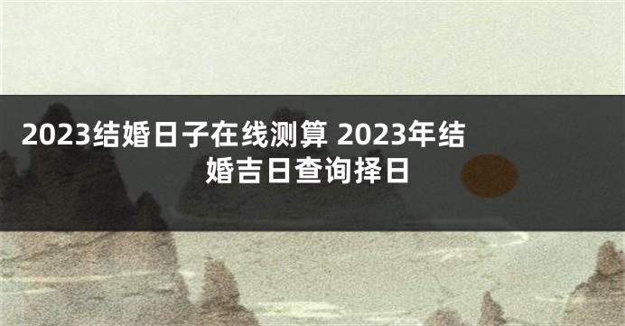 2023结婚日子在线测算 2023年结婚吉日查询择日