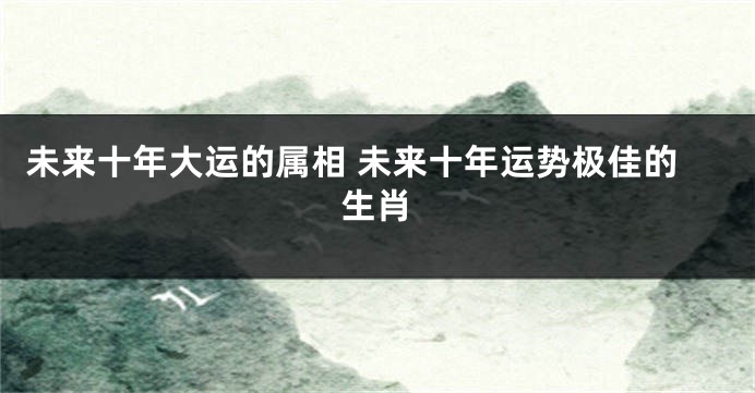 未来十年大运的属相 未来十年运势极佳的生肖