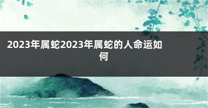 2023年属蛇2023年属蛇的人命运如何