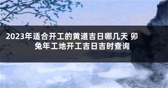 2023年适合开工的黄道吉日哪几天 卯兔年工地开工吉日吉时查询