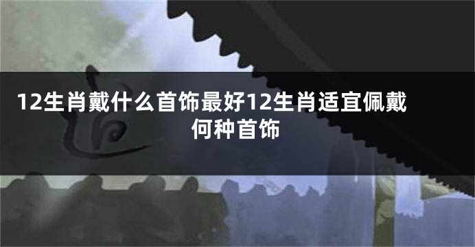 12生肖戴什么首饰最好12生肖适宜佩戴何种首饰
