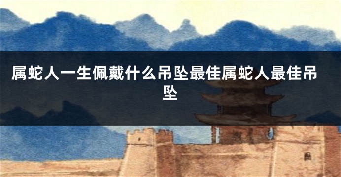 属蛇人一生佩戴什么吊坠最佳属蛇人最佳吊坠