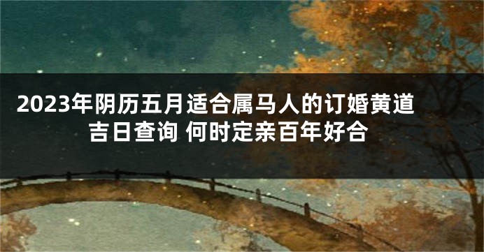 2023年阴历五月适合属马人的订婚黄道吉日查询 何时定亲百年好合