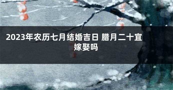 2023年农历七月结婚吉日 腊月二十宜嫁娶吗