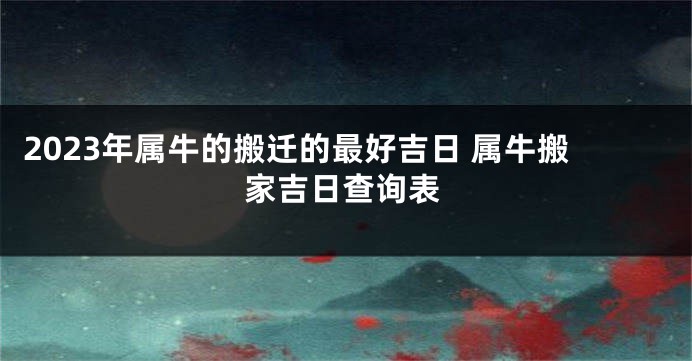 2023年属牛的搬迁的最好吉日 属牛搬家吉日查询表