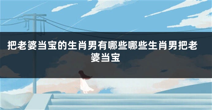 把老婆当宝的生肖男有哪些哪些生肖男把老婆当宝