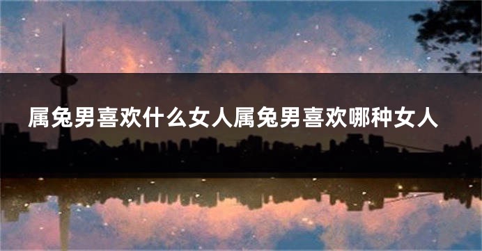属兔男喜欢什么女人属兔男喜欢哪种女人