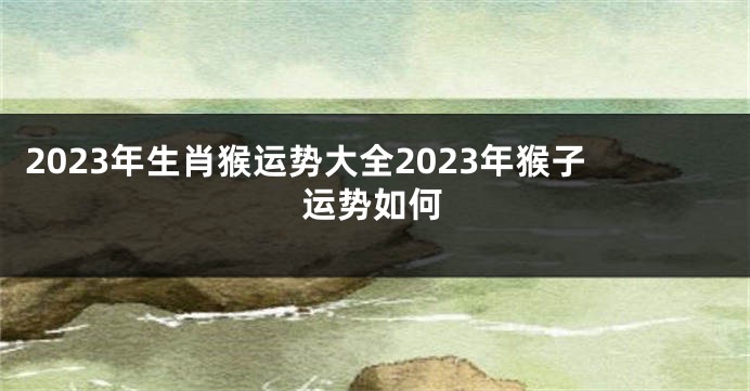 2023年生肖猴运势大全2023年猴子运势如何