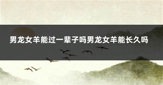 男龙女羊能过一辈子吗男龙女羊能长久吗