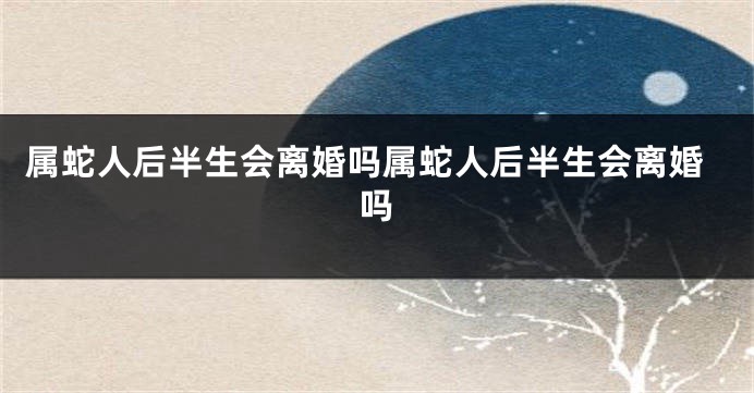 属蛇人后半生会离婚吗属蛇人后半生会离婚吗
