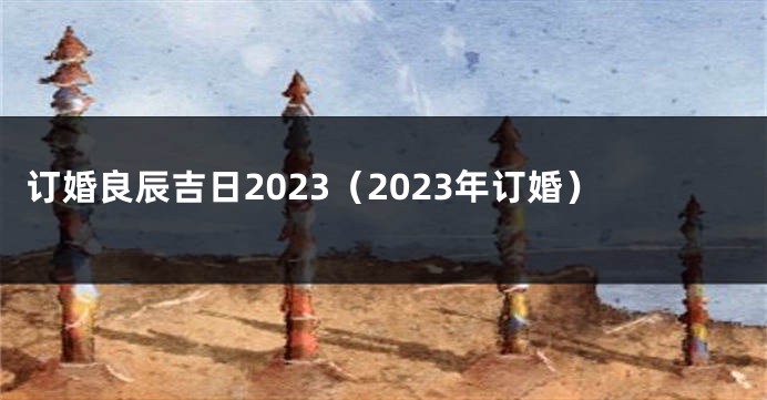 订婚良辰吉日2023（2023年订婚）