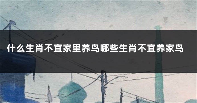 什么生肖不宜家里养鸟哪些生肖不宜养家鸟