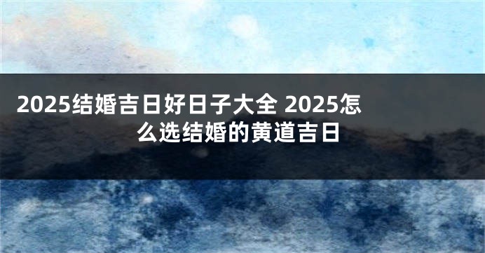 2025结婚吉日好日子大全 2025怎么选结婚的黄道吉日