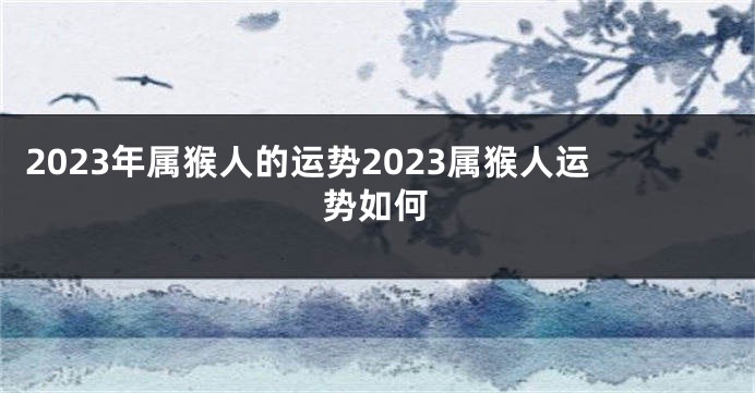 2023年属猴人的运势2023属猴人运势如何