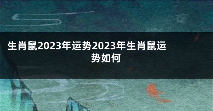 生肖鼠2023年运势2023年生肖鼠运势如何