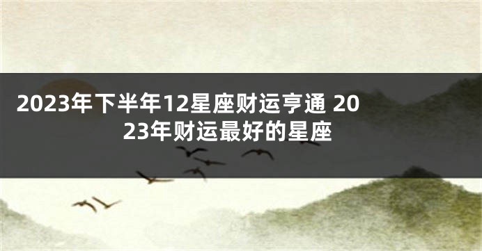 2023年下半年12星座财运亨通 2023年财运最好的星座