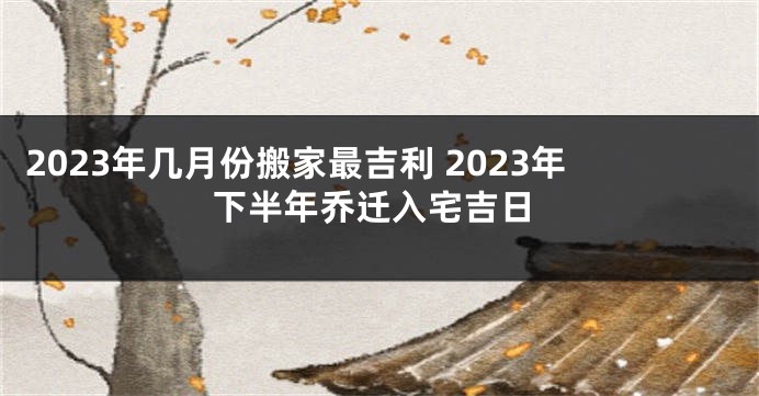 2023年几月份搬家最吉利 2023年下半年乔迁入宅吉日