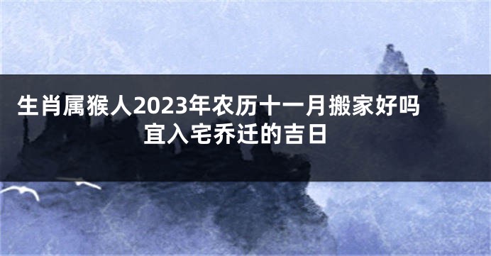 生肖属猴人2023年农历十一月搬家好吗 宜入宅乔迁的吉日