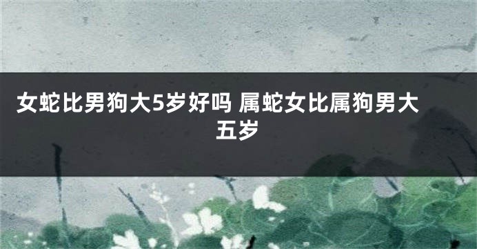 女蛇比男狗大5岁好吗 属蛇女比属狗男大五岁