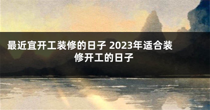 最近宜开工装修的日子 2023年适合装修开工的日子