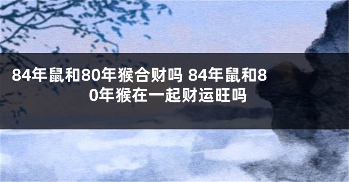 84年鼠和80年猴合财吗 84年鼠和80年猴在一起财运旺吗