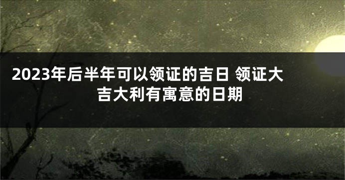2023年后半年可以领证的吉日 领证大吉大利有寓意的日期