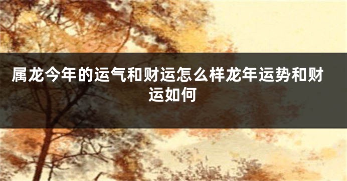 属龙今年的运气和财运怎么样龙年运势和财运如何