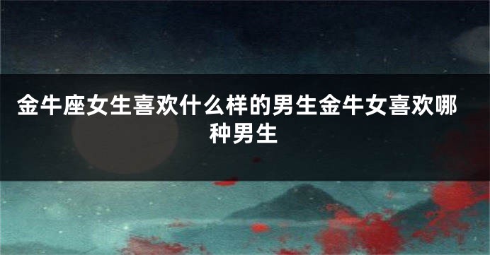 金牛座女生喜欢什么样的男生金牛女喜欢哪种男生